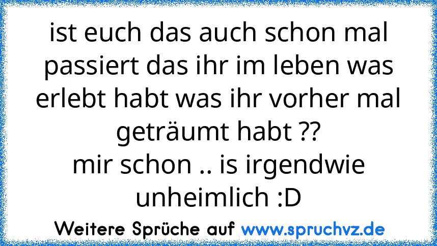 ist euch das auch schon mal passiert das ihr im leben was erlebt habt was ihr vorher mal geträumt habt ??
mir schon .. is irgendwie unheimlich :D