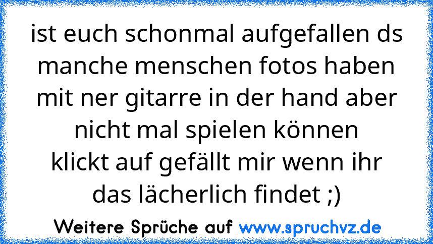 ist euch schonmal aufgefallen ds manche menschen fotos haben mit ner gitarre in der hand aber nicht mal spielen können
klickt auf gefällt mir wenn ihr das lächerlich findet ;)