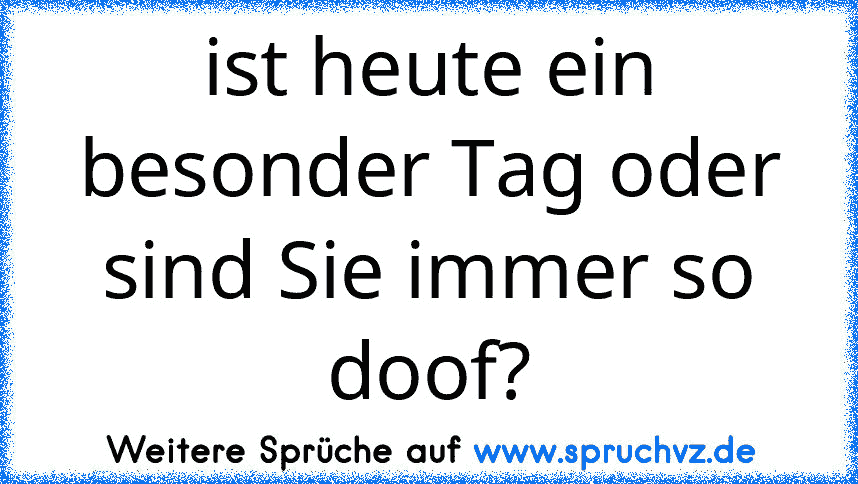 ist heute ein besonder Tag oder sind Sie immer so doof?