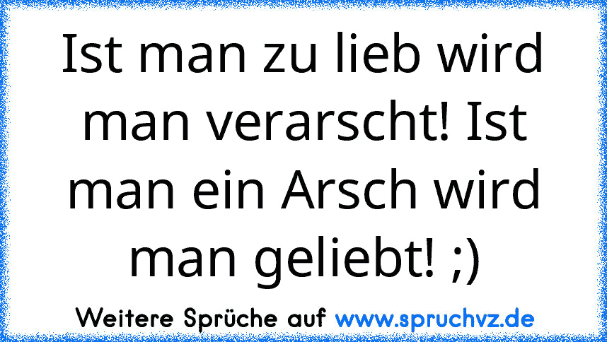 Ist man zu lieb wird man verarscht! Ist man ein Arsch wird man geliebt! ;)