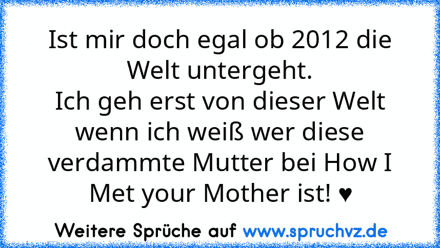 Ist mir doch egal ob 2012 die Welt untergeht.
Ich geh erst von dieser Welt wenn ich weiß wer diese verdammte Mutter bei How I Met your Mother ist! ♥