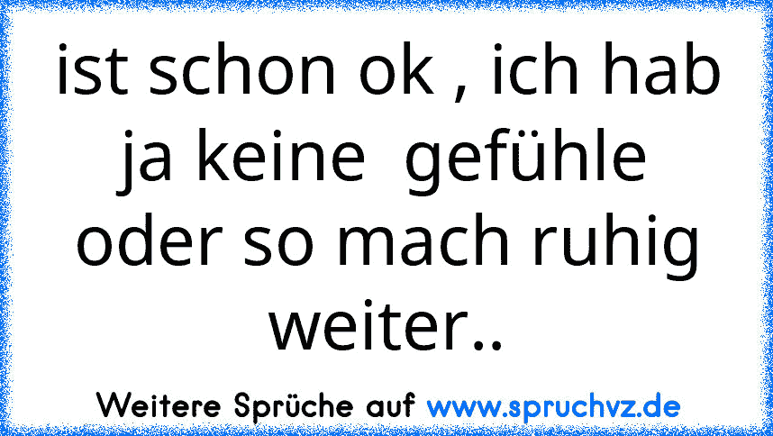 ist schon ok , ich hab ja keine  gefühle oder so mach ruhig weiter..