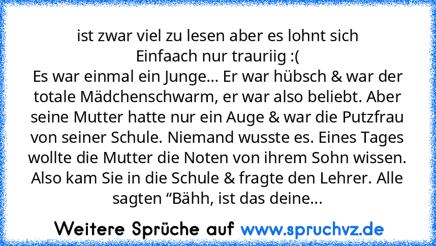 ist zwar viel zu lesen aber es lohnt sich
Einfaach nur trauriig :(
Es war einmal ein Junge… Er war hübsch & war der totale Mädchenschwarm, er war also beliebt. Aber seine Mutter hatte nur ein Auge & war die Putzfrau von seiner Schule. Niemand wusste es. Eines Tages wollte die Mutter die Noten von ihrem Sohn wissen. Also kam Sie in die Schule & fragte den Lehrer. Alle sagten “Bähh, ist das deine Mu...