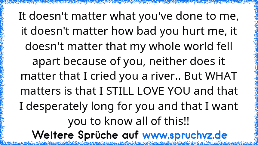 It doesn't matter what you've done to me, it doesn't matter how bad you hurt me, it doesn't matter that my whole world fell apart because of you, neither does it matter that I cried you a river.. But WHAT matters is that I STILL LOVE YOU and that I desperately long for you and that I want you to know all of this!!