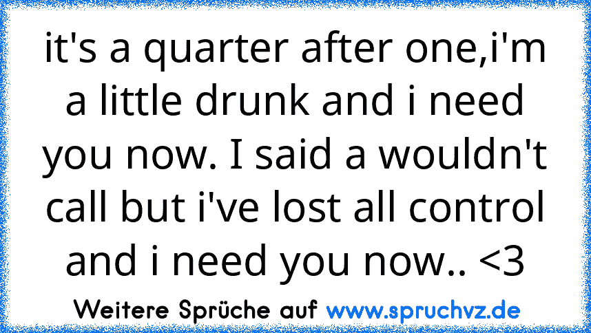 it's a quarter after one,i'm a little drunk and i need you now. I said a wouldn't call but i've lost all control and i need you now.. 