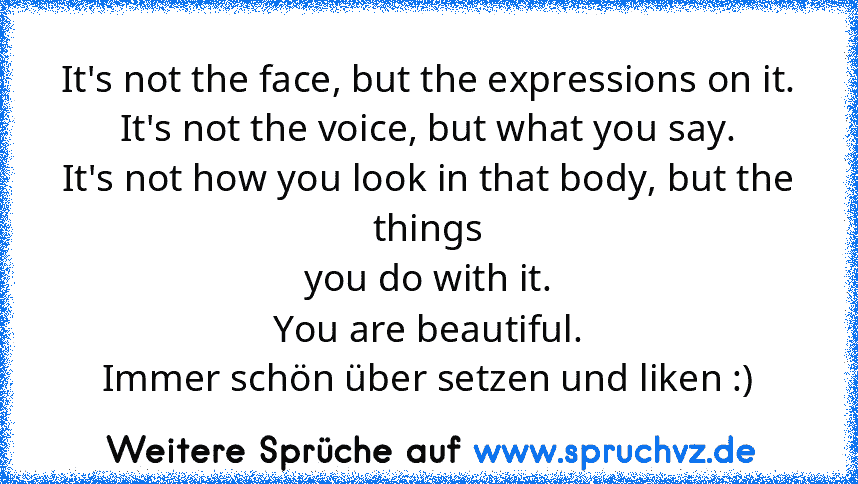 It's not the face, but the expressions on it.
It's not the voice, but what you say.
It's not how you look in that body, but the things
you do with it.
You are beautiful.
Immer schön über setzen und liken :)