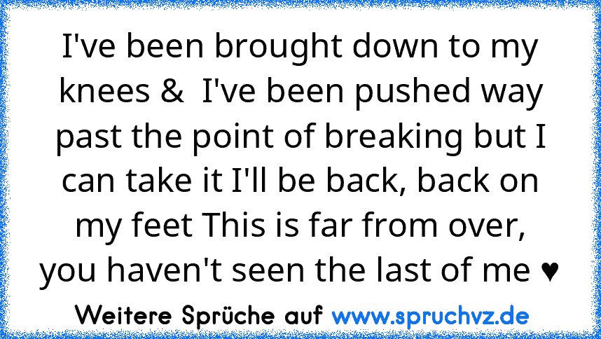 I've been brought down to my knees &  I've been pushed way past the point of breaking but I can take it I'll be back, back on my feet This is far from over,
you haven't seen the last of me ♥