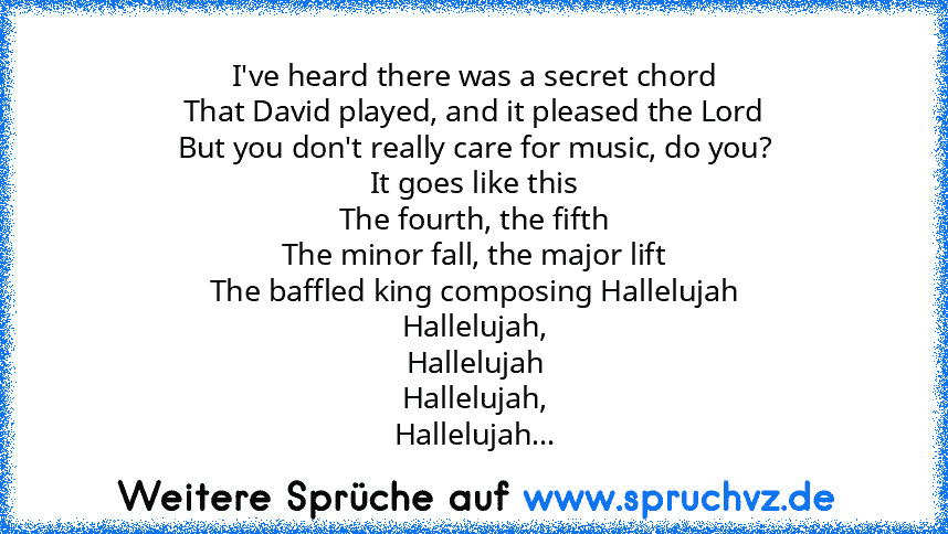 I've heard there was a secret chord
That David played, and it pleased the Lord
But you don't really care for music, do you?
It goes like this
The fourth, the fifth
The minor fall, the major lift
The baffled king composing Hallelujah
Hallelujah,
Hallelujah
Hallelujah,
Hallelujah...