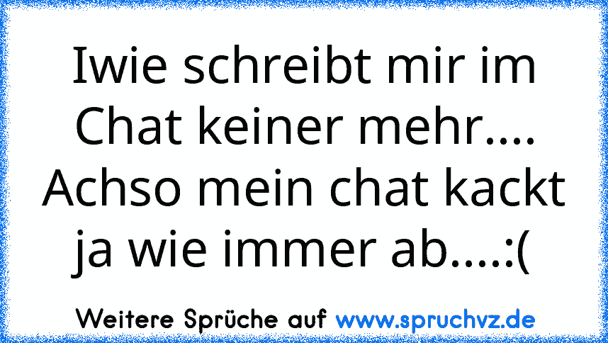 Iwie schreibt mir im Chat keiner mehr....
Achso mein chat kackt ja wie immer ab....:(