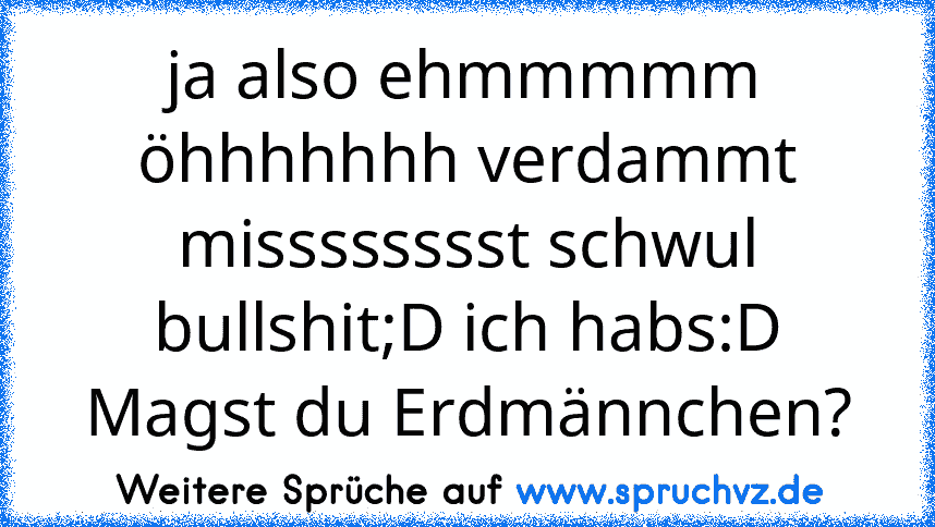 ja also ehmmmmm öhhhhhhh verdammt misssssssst schwul bullshit;D ich habs:D Magst du Erdmännchen?