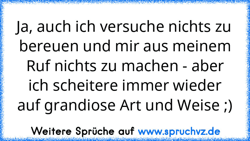 Ja, auch ich versuche nichts zu bereuen und mir aus meinem Ruf nichts zu machen - aber ich scheitere immer wieder auf grandiose Art und Weise ;)