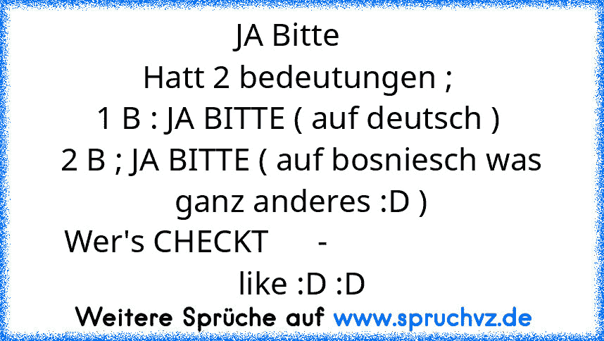 JA Bitte   
Hatt 2 bedeutungen ; 
1 B : JA BITTE ( auf deutsch ) 
2 B ; JA BITTE ( auf bosniesch was ganz anderes :D )
Wer's CHECKT      -                           like :D :D