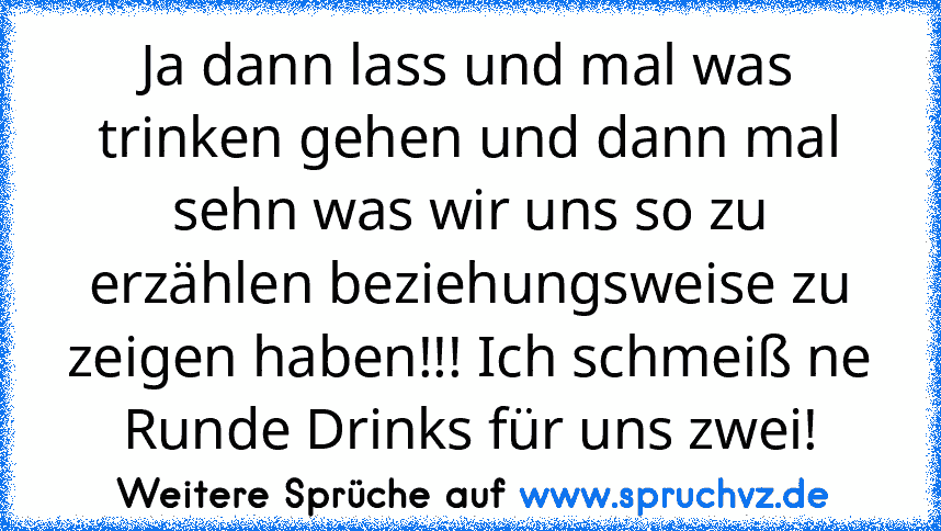 Ja dann lass und mal was trinken gehen und dann mal sehn was wir uns so zu erzählen beziehungsweise zu zeigen haben!!! Ich schmeiß ne Runde Drinks für uns zwei!