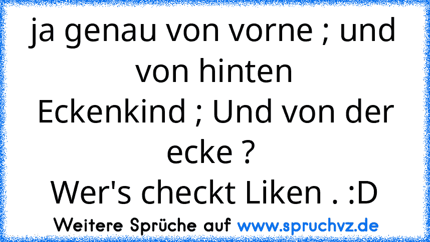 ja genau von vorne ; und von hinten
Eckenkind ; Und von der ecke ? 
Wer's checkt Liken . :D