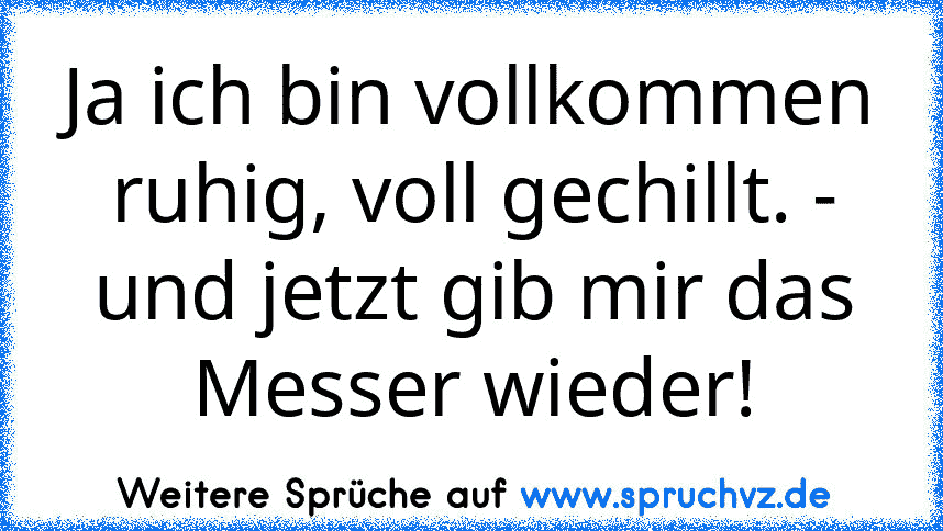 Ja ich bin vollkommen ruhig, voll gechillt. - und jetzt gib mir das Messer wieder!