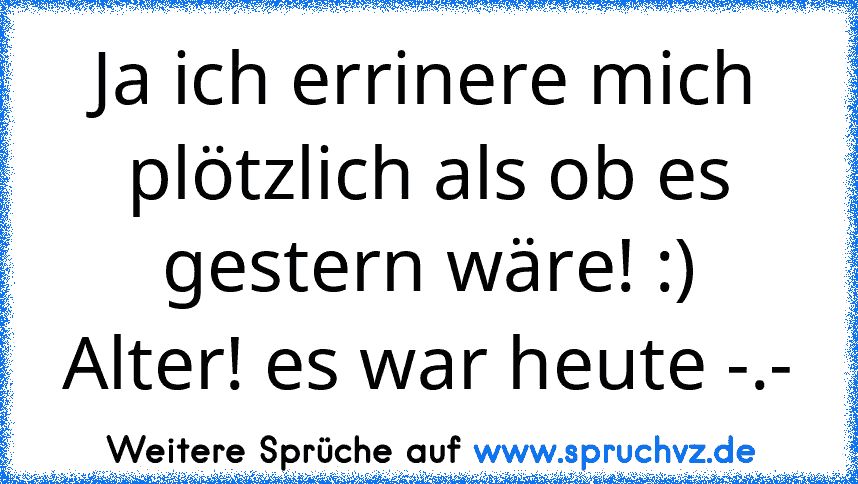 Ja ich errinere mich plötzlich als ob es gestern wäre! :)
Alter! es war heute -.-