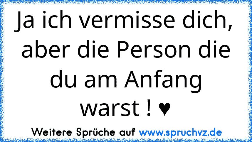 Ja ich vermisse dich, aber die Person die du am Anfang warst ! ♥