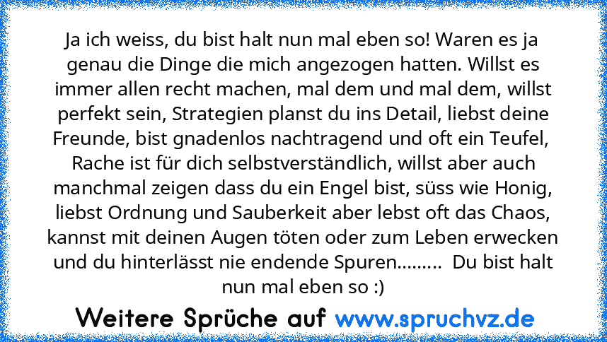 Ja ich weiss, du bist halt nun mal eben so! Waren es ja genau die Dinge die mich angezogen hatten. Willst es immer allen recht machen, mal dem und mal dem, willst perfekt sein, Strategien planst du ins Detail, liebst deine Freunde, bist gnadenlos nachtragend und oft ein Teufel,  Rache ist für dich selbstverständlich, willst aber auch manchmal zeigen dass du ein Engel bist, süss wie Honig, liebs...