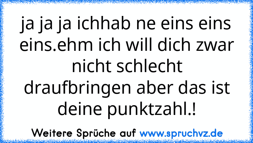 ja ja ja ichhab ne eins eins eins.ehm ich will dich zwar nicht schlecht draufbringen aber das ist deine punktzahl.!