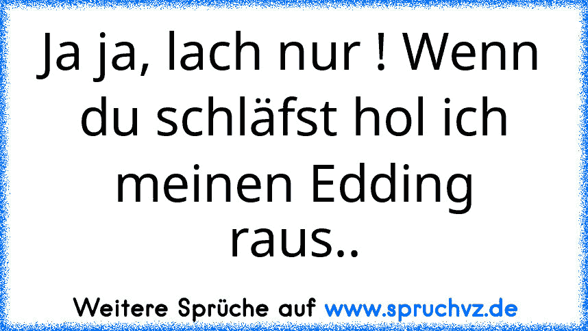 Ja ja, lach nur ! Wenn du schläfst hol ich meinen Edding raus..