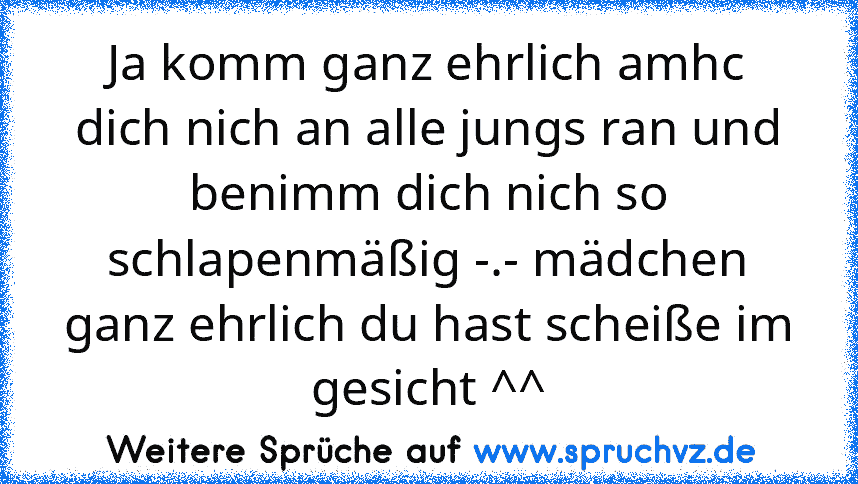 Ja komm ganz ehrlich amhc dich nich an alle jungs ran und benimm dich nich so schlapenmäßig -.- mädchen ganz ehrlich du hast scheiße im gesicht ^^