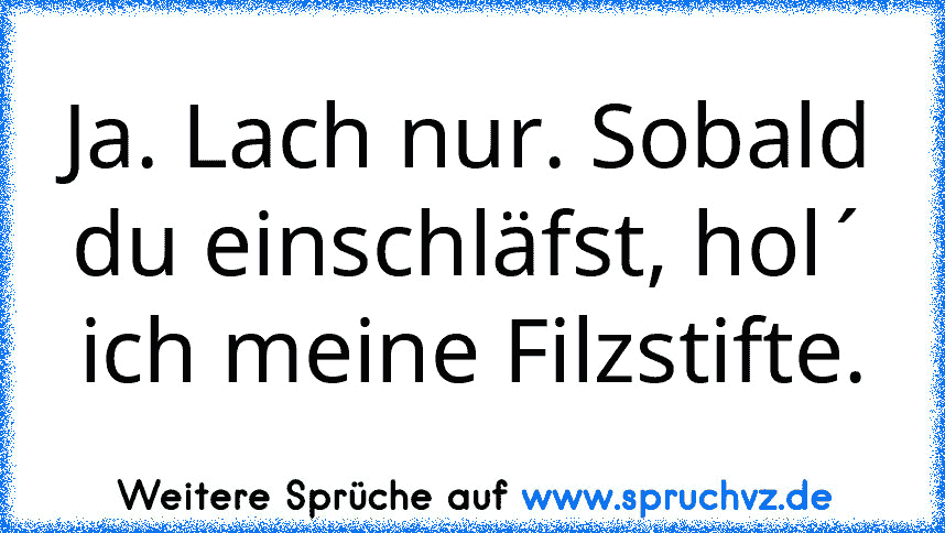 Ja. Lach nur. Sobald du einschläfst, hol´ ich meine Filzstifte.