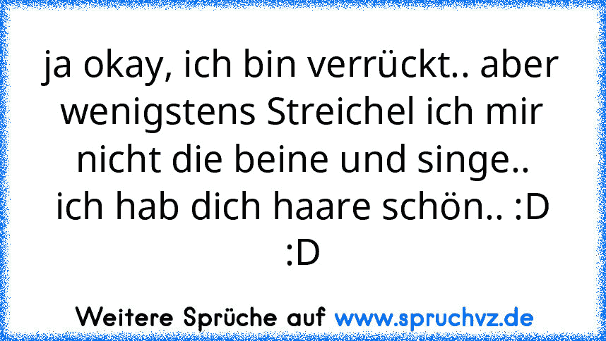 ja okay, ich bin verrückt.. aber wenigstens Streichel ich mir nicht die beine und singe..
ich hab dich haare schön.. :D :D