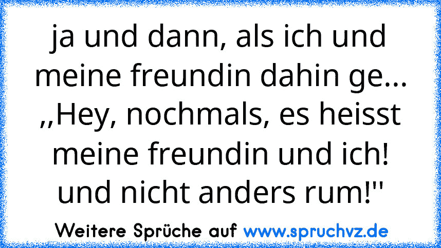 ja und dann, als ich und meine freundin dahin ge... ,,Hey, nochmals, es heisst meine freundin und ich! und nicht anders rum!''