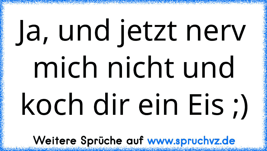 Ja, und jetzt nerv mich nicht und koch dir ein Eis ;)