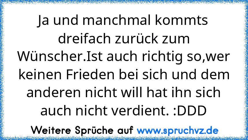 Ja und manchmal kommts dreifach zurück zum Wünscher.Ist auch richtig so,wer keinen Frieden bei sich und dem anderen nicht will hat ihn sich auch nicht verdient. :DDD