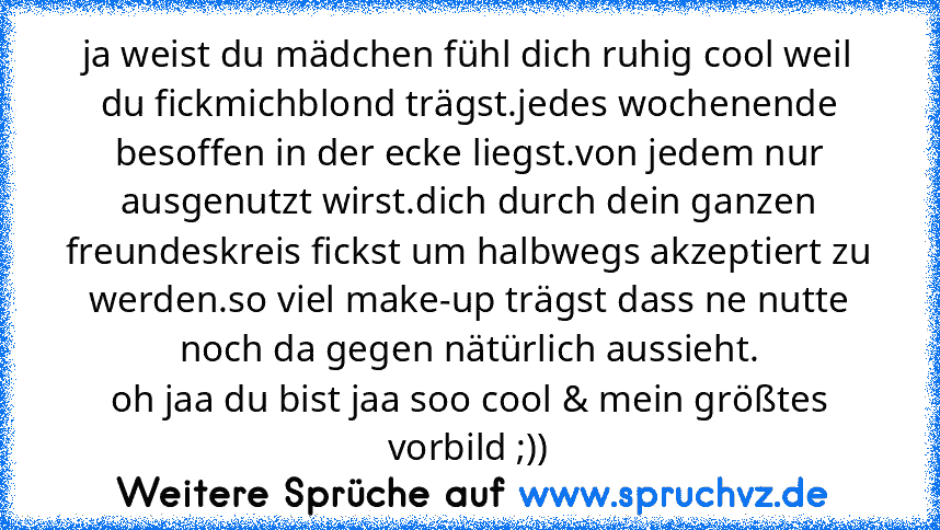 ja weist du mädchen fühl dich ruhig cool weil du fickmichblond trägst.jedes wochenende besoffen in der ecke liegst.von jedem nur ausgenutzt wirst.dich durch dein ganzen freundeskreis fickst um halbwegs akzeptiert zu werden.so viel make-up trägst dass ne nutte noch da gegen nätürlich aussieht.
oh jaa du bist jaa soo cool & mein größtes vorbild ;))