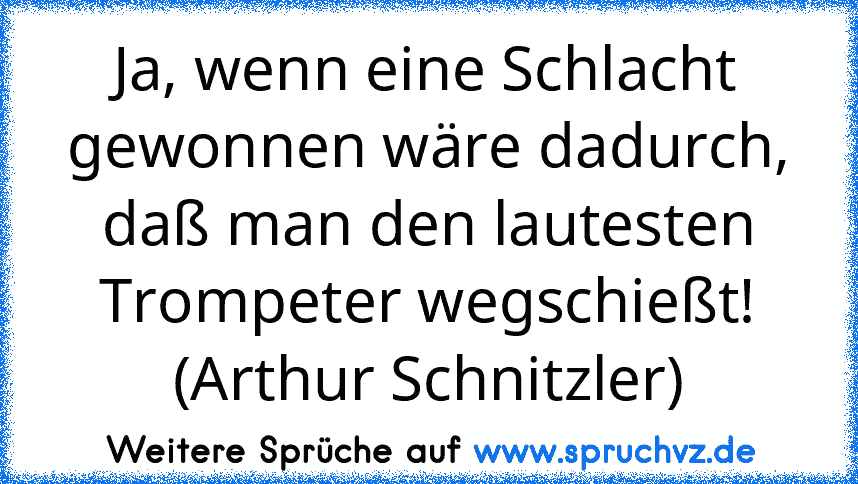 Ja, wenn eine Schlacht gewonnen wäre dadurch, daß man den lautesten Trompeter wegschießt! (Arthur Schnitzler)