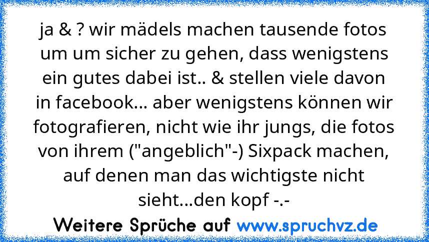 ja & ? wir mädels machen tausende fotos um um sicher zu gehen, dass wenigstens ein gutes dabei ist.. & stellen viele davon in facebook... aber wenigstens können wir fotografieren, nicht wie ihr jungs, die fotos von ihrem ("angeblich"-) Sixpack machen, auf denen man das wichtigste nicht sieht...den kopf -.-