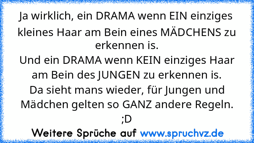 Ja wirklich, ein DRAMA wenn EIN einziges kleines Haar am Bein eines MÄDCHENS zu erkennen is.
Und ein DRAMA wenn KEIN einziges Haar am Bein des JUNGEN zu erkennen is.
Da sieht mans wieder, für Jungen und Mädchen gelten so GANZ andere Regeln. ;D