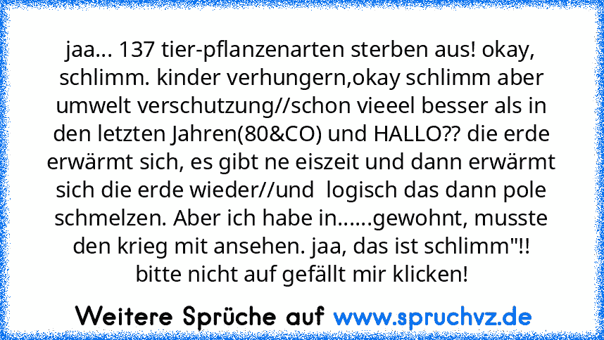 jaa... 137 tier-pflanzenarten sterben aus! okay, schlimm. kinder verhungern,okay schlimm aber umwelt verschutzung//schon vieeel besser als in den letzten Jahren(80&CO) und HALLO?? die erde erwärmt sich, es gibt ne eiszeit und dann erwärmt sich die erde wieder//und  logisch das dann pole schmelzen. Aber ich habe in......gewohnt, musste den krieg mit ansehen. jaa, das ist schlimm"!!
bitte nicht a...