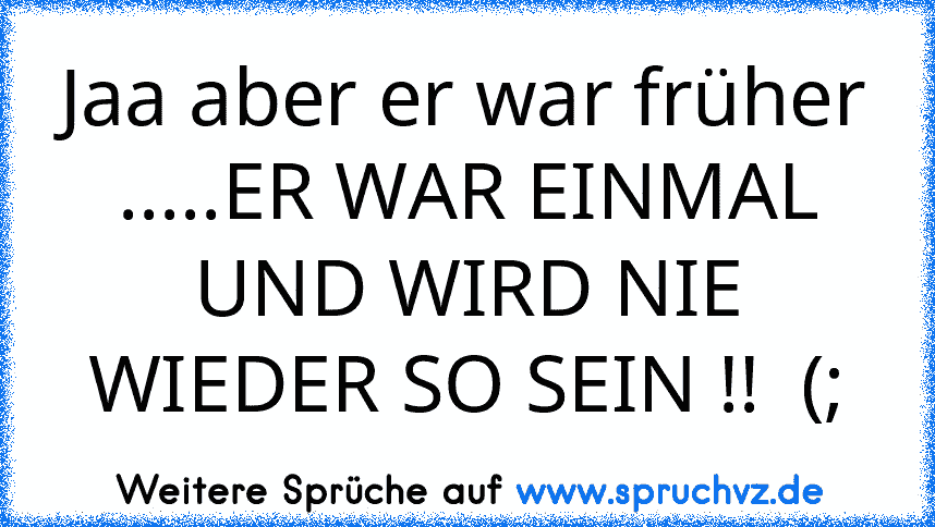 Jaa aber er war früher .....ER WAR EINMAL UND WIRD NIE WIEDER SO SEIN !!  (;