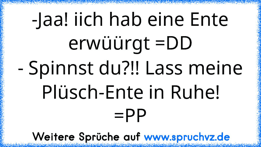 -Jaa! iich hab eine Ente erwüürgt =DD
- Spinnst du?!! Lass meine Plüsch-Ente in Ruhe!
=PP