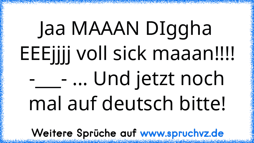 Jaa MAAAN DIggha EEEjjjj voll sick maaan!!!!
-___- ... Und jetzt noch mal auf deutsch bitte!