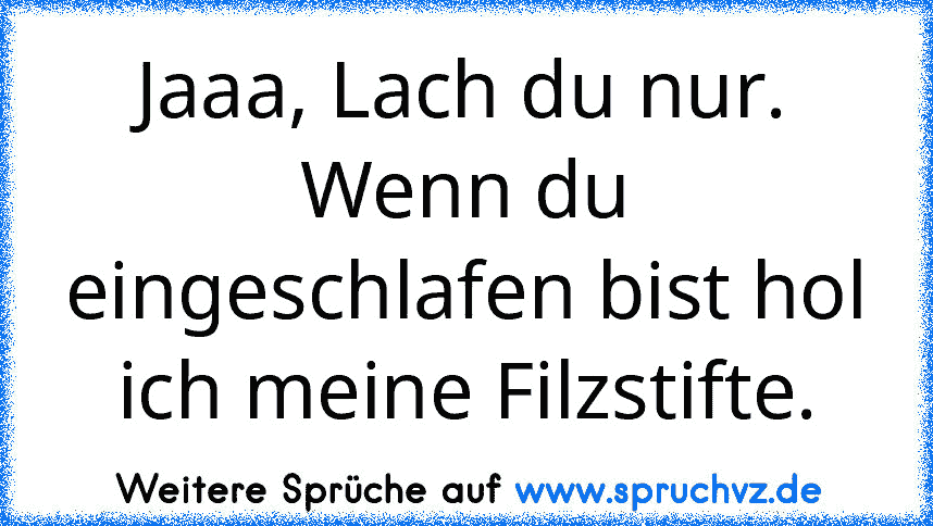 Jaaa, Lach du nur. Wenn du eingeschlafen bist hol ich meine Filzstifte.