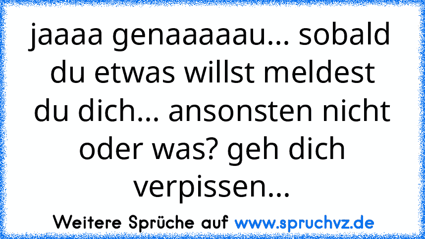 jaaaa genaaaaau... sobald du etwas willst meldest du dich... ansonsten nicht oder was? geh dich verpissen...