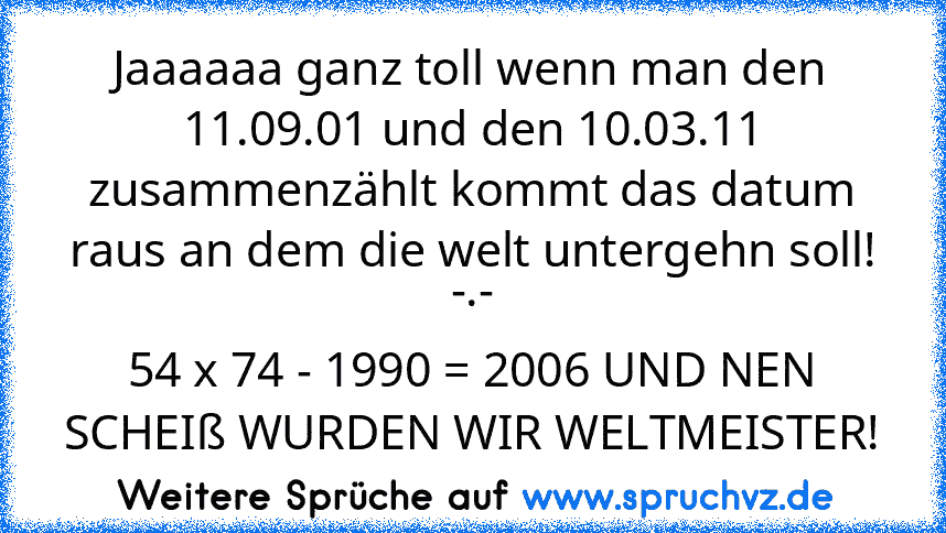 Jaaaaaa ganz toll wenn man den 11.09.01 und den 10.03.11 zusammenzählt kommt das datum raus an dem die welt untergehn soll! -.-
54 x 74 - 1990 = 2006 UND NEN SCHEIß WURDEN WIR WELTMEISTER!