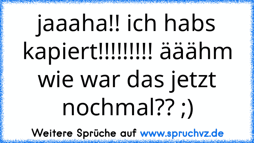 jaaaha!! ich habs kapiert!!!!!!!!! ääähm wie war das jetzt nochmal?? ;)