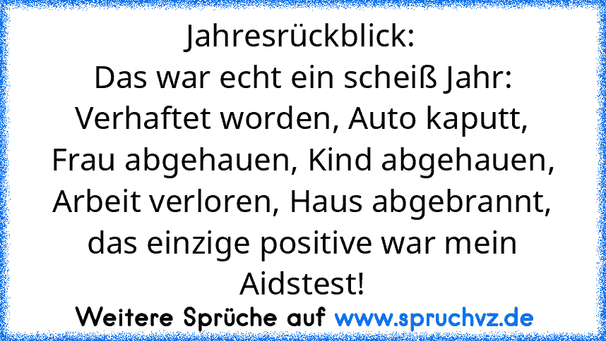 Jahresrückblick:
Das war echt ein scheiß Jahr: Verhaftet worden, Auto kaputt, Frau abgehauen, Kind abgehauen, Arbeit verloren, Haus abgebrannt, das einzige positive war mein Aidstest!