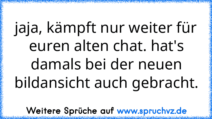 jaja, kämpft nur weiter für euren alten chat. hat's damals bei der neuen bildansicht auch gebracht.