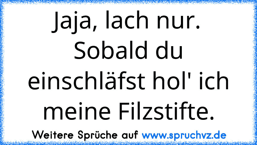 Jaja, lach nur. Sobald du einschläfst hol' ich meine Filzstifte.