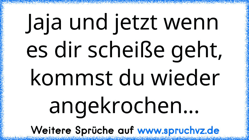 Jaja und jetzt wenn es dir scheiße geht, kommst du wieder angekrochen...