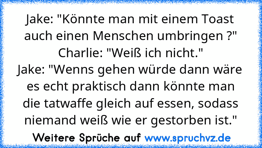 Jake: "Könnte man mit einem Toast auch einen Menschen umbringen ?"
Charlie: "Weiß ich nicht."
Jake: "Wenns gehen würde dann wäre es echt praktisch dann könnte man die tatwaffe gleich auf essen, sodass niemand weiß wie er gestorben ist."