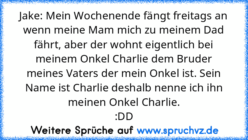 Jake: Mein Wochenende fängt freitags an wenn meine Mam mich zu meinem Dad fährt, aber der wohnt eigentlich bei meinem Onkel Charlie dem Bruder meines Vaters der mein Onkel ist. Sein Name ist Charlie deshalb nenne ich ihn meinen Onkel Charlie.
:DD