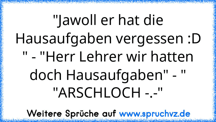 "Jawoll er hat die Hausaufgaben vergessen :D " - "Herr Lehrer wir hatten doch Hausaufgaben" - " "ARSCHLOCH -.-"