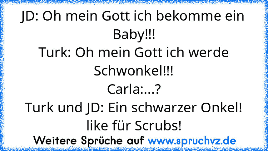 JD: Oh mein Gott ich bekomme ein Baby!!!
Turk: Oh mein Gott ich werde Schwonkel!!!
Carla:...?
Turk und JD: Ein schwarzer Onkel!
like für Scrubs!